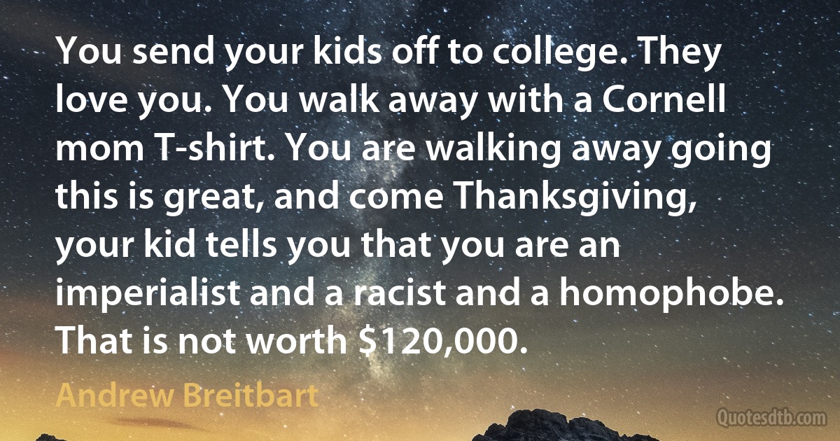 You send your kids off to college. They love you. You walk away with a Cornell mom T-shirt. You are walking away going this is great, and come Thanksgiving, your kid tells you that you are an imperialist and a racist and a homophobe. That is not worth $120,000. (Andrew Breitbart)