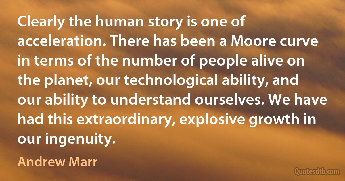 Clearly the human story is one of acceleration. There has been a Moore curve in terms of the number of people alive on the planet, our technological ability, and our ability to understand ourselves. We have had this extraordinary, explosive growth in our ingenuity. (Andrew Marr)