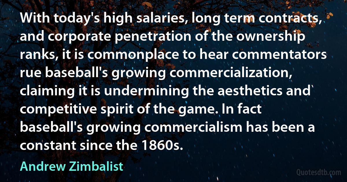 With today's high salaries, long term contracts, and corporate penetration of the ownership ranks, it is commonplace to hear commentators rue baseball's growing commercialization, claiming it is undermining the aesthetics and competitive spirit of the game. In fact baseball's growing commercialism has been a constant since the 1860s. (Andrew Zimbalist)