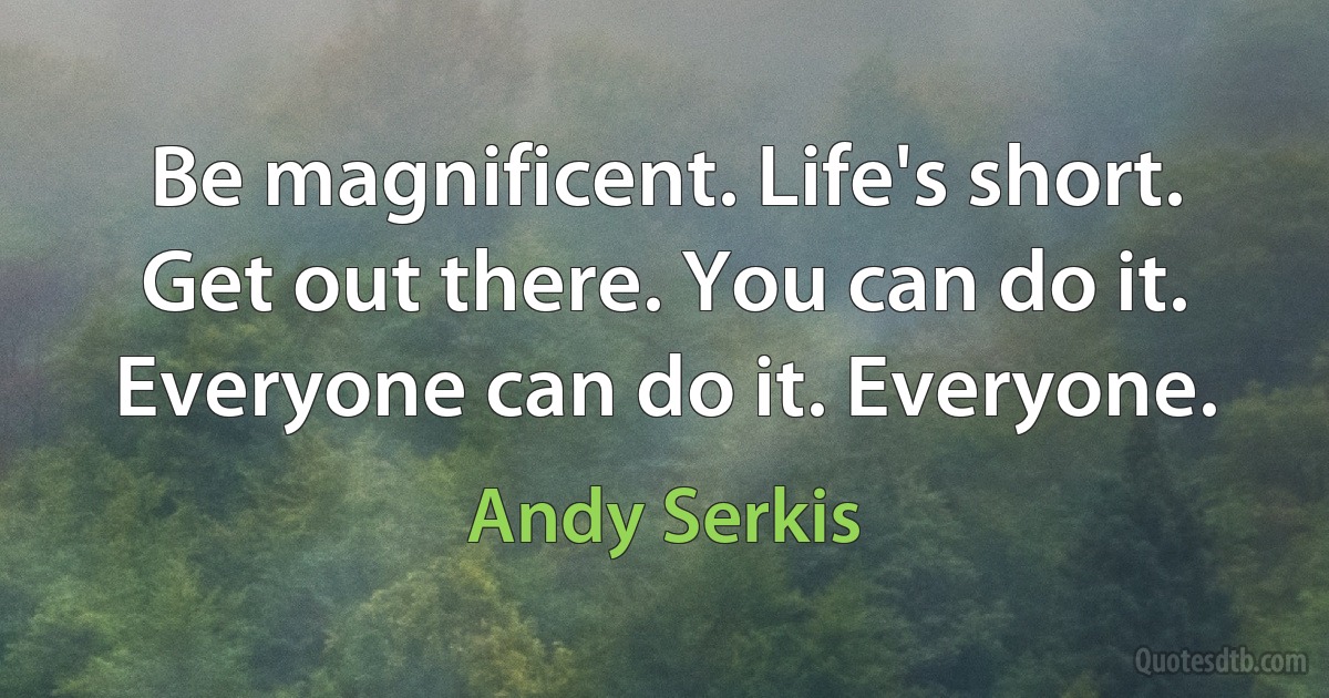 Be magnificent. Life's short. Get out there. You can do it. Everyone can do it. Everyone. (Andy Serkis)