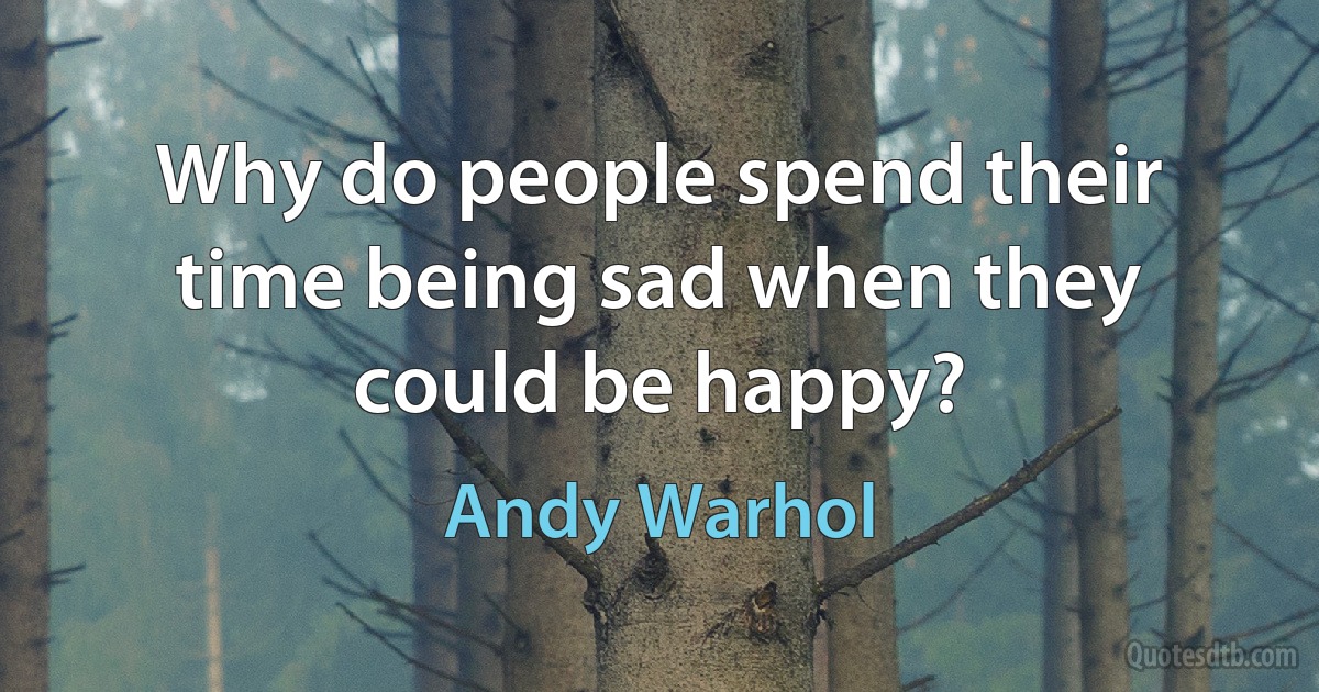 Why do people spend their time being sad when they could be happy? (Andy Warhol)