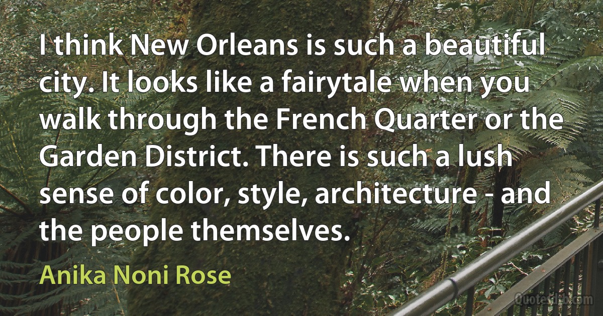 I think New Orleans is such a beautiful city. It looks like a fairytale when you walk through the French Quarter or the Garden District. There is such a lush sense of color, style, architecture - and the people themselves. (Anika Noni Rose)