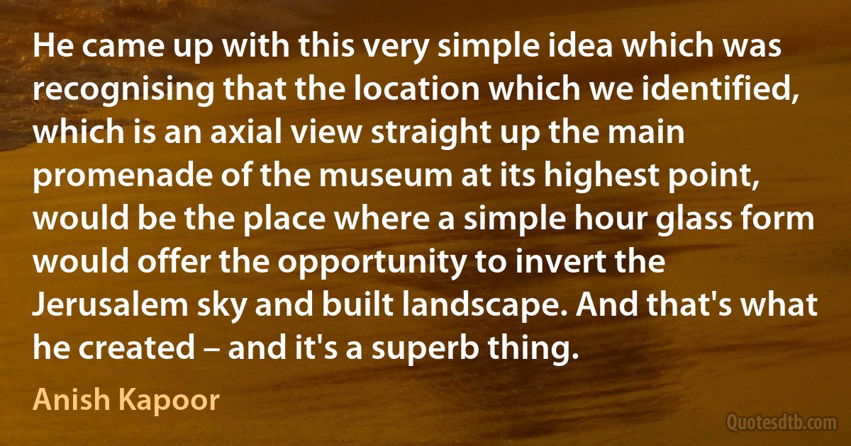 He came up with this very simple idea which was recognising that the location which we identified, which is an axial view straight up the main promenade of the museum at its highest point, would be the place where a simple hour glass form would offer the opportunity to invert the Jerusalem sky and built landscape. And that's what he created – and it's a superb thing. (Anish Kapoor)