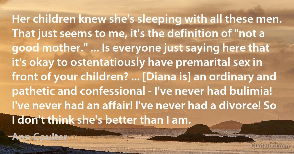 Her children knew she's sleeping with all these men. That just seems to me, it's the definition of "not a good mother." ... Is everyone just saying here that it's okay to ostentatiously have premarital sex in front of your children? ... [Diana is] an ordinary and pathetic and confessional - I've never had bulimia! I've never had an affair! I've never had a divorce! So I don't think she's better than I am. (Ann Coulter)