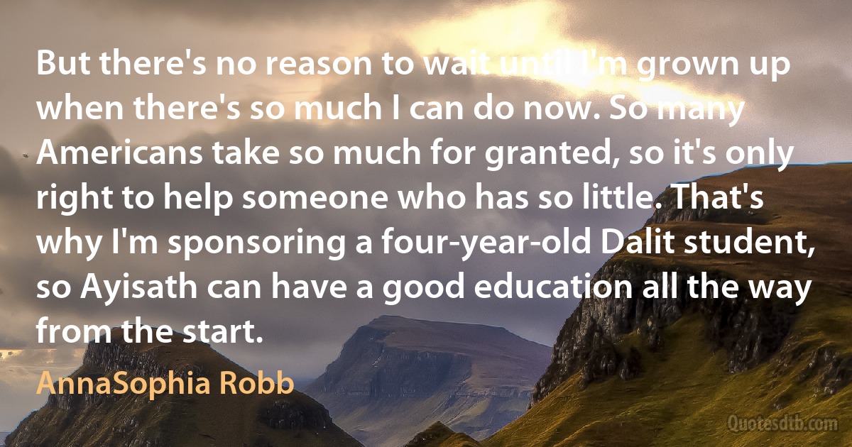 But there's no reason to wait until I'm grown up when there's so much I can do now. So many Americans take so much for granted, so it's only right to help someone who has so little. That's why I'm sponsoring a four-year-old Dalit student, so Ayisath can have a good education all the way from the start. (AnnaSophia Robb)