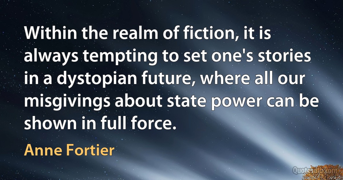 Within the realm of fiction, it is always tempting to set one's stories in a dystopian future, where all our misgivings about state power can be shown in full force. (Anne Fortier)