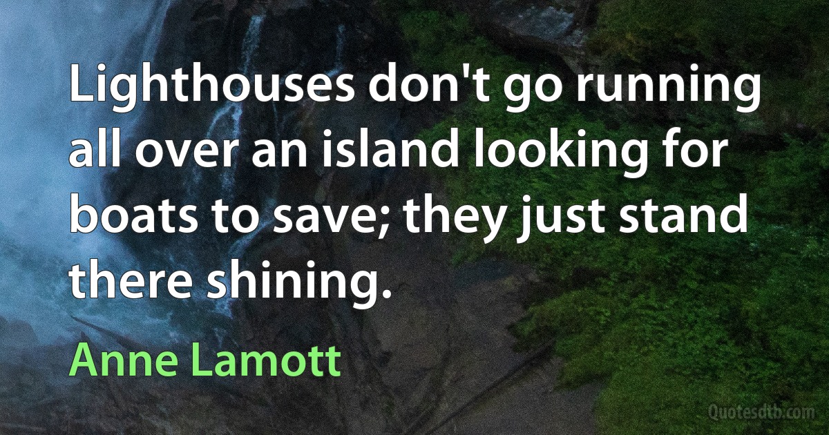 Lighthouses don't go running all over an island looking for boats to save; they just stand there shining. (Anne Lamott)