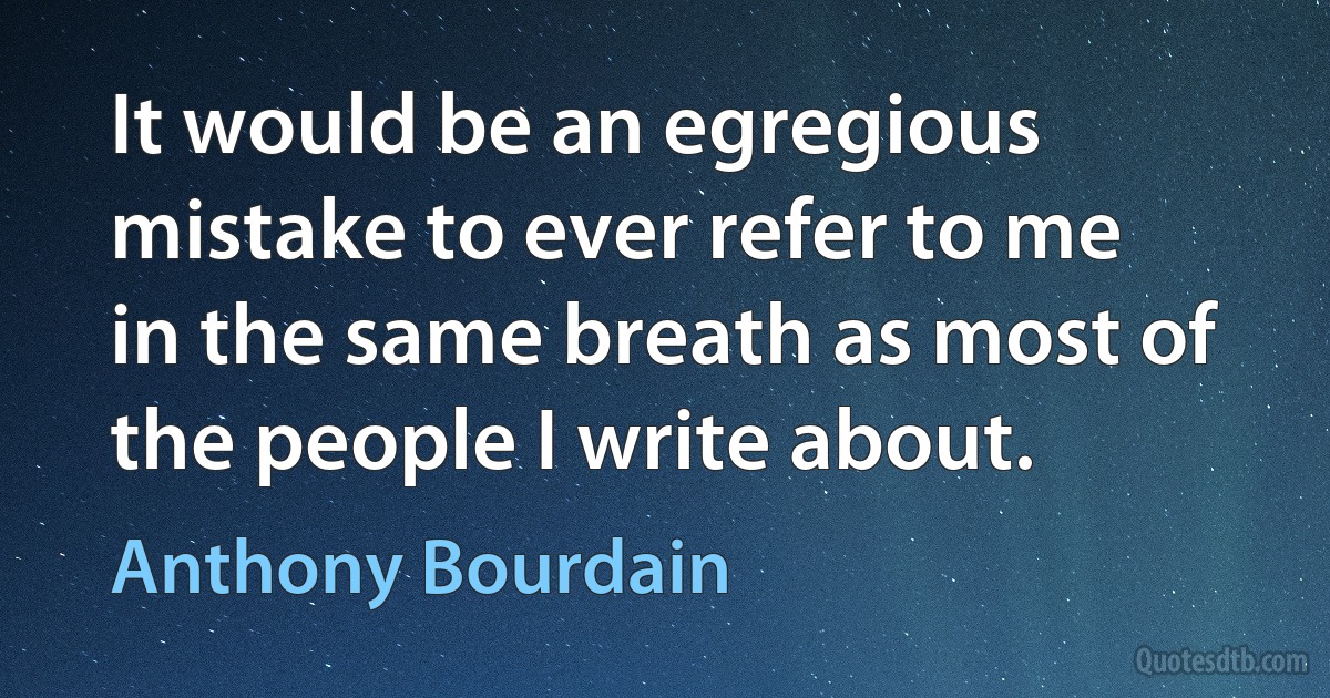 It would be an egregious mistake to ever refer to me in the same breath as most of the people I write about. (Anthony Bourdain)