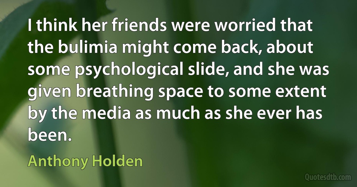 I think her friends were worried that the bulimia might come back, about some psychological slide, and she was given breathing space to some extent by the media as much as she ever has been. (Anthony Holden)