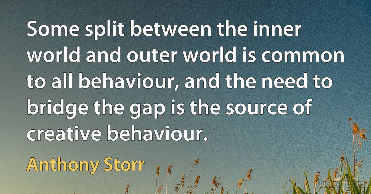 Some split between the inner world and outer world is common to all behaviour, and the need to bridge the gap is the source of creative behaviour. (Anthony Storr)