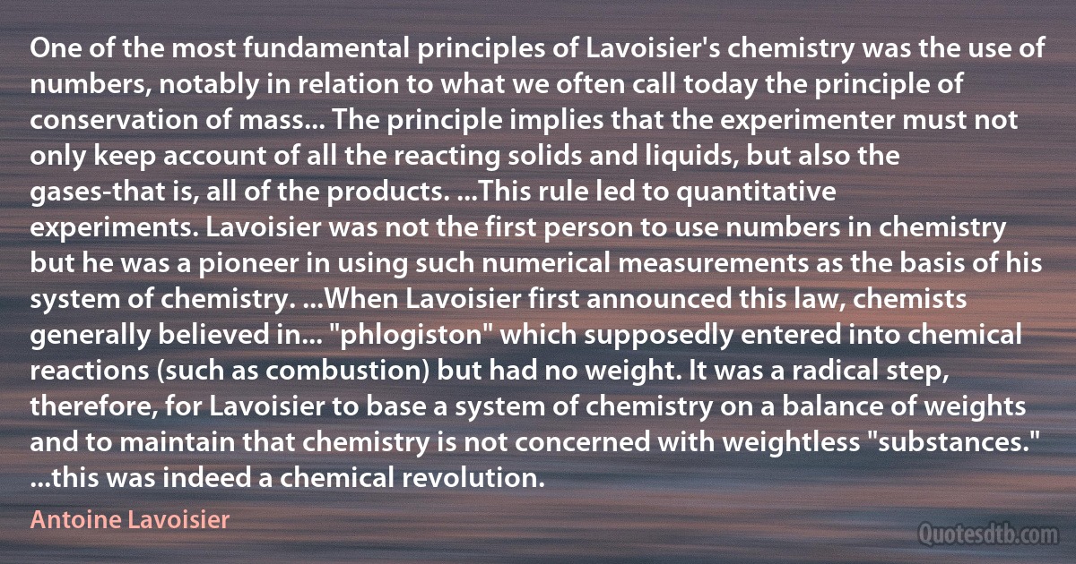 One of the most fundamental principles of Lavoisier's chemistry was the use of numbers, notably in relation to what we often call today the principle of conservation of mass... The principle implies that the experimenter must not only keep account of all the reacting solids and liquids, but also the gases-that is, all of the products. ...This rule led to quantitative experiments. Lavoisier was not the first person to use numbers in chemistry but he was a pioneer in using such numerical measurements as the basis of his system of chemistry. ...When Lavoisier first announced this law, chemists generally believed in... "phlogiston" which supposedly entered into chemical reactions (such as combustion) but had no weight. It was a radical step, therefore, for Lavoisier to base a system of chemistry on a balance of weights and to maintain that chemistry is not concerned with weightless "substances." ...this was indeed a chemical revolution. (Antoine Lavoisier)