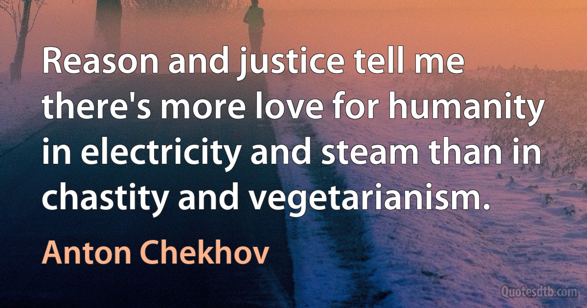 Reason and justice tell me there's more love for humanity in electricity and steam than in chastity and vegetarianism. (Anton Chekhov)