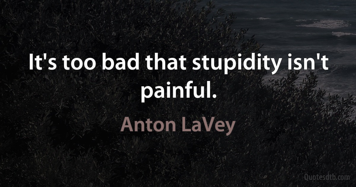 It's too bad that stupidity isn't painful. (Anton LaVey)