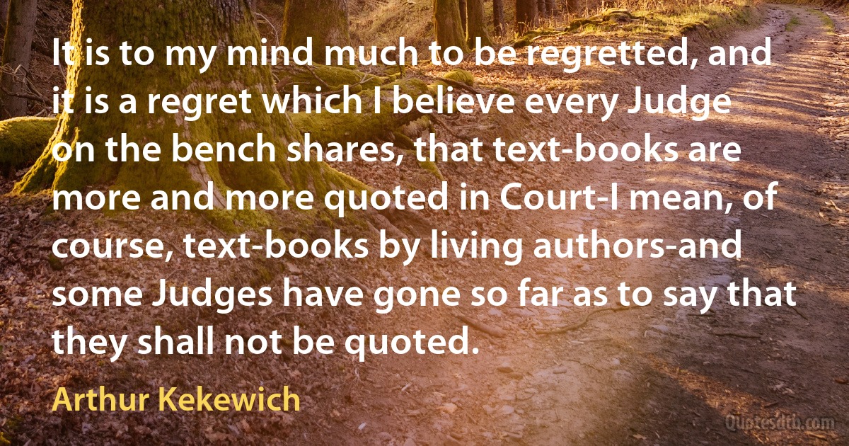 It is to my mind much to be regretted, and it is a regret which I believe every Judge on the bench shares, that text-books are more and more quoted in Court-I mean, of course, text-books by living authors-and some Judges have gone so far as to say that they shall not be quoted. (Arthur Kekewich)