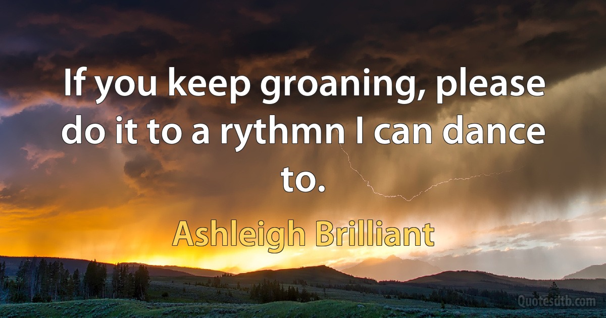 If you keep groaning, please do it to a rythmn I can dance to. (Ashleigh Brilliant)