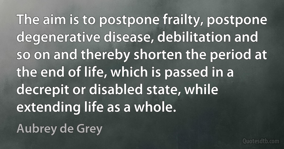 The aim is to postpone frailty, postpone degenerative disease, debilitation and so on and thereby shorten the period at the end of life, which is passed in a decrepit or disabled state, while extending life as a whole. (Aubrey de Grey)