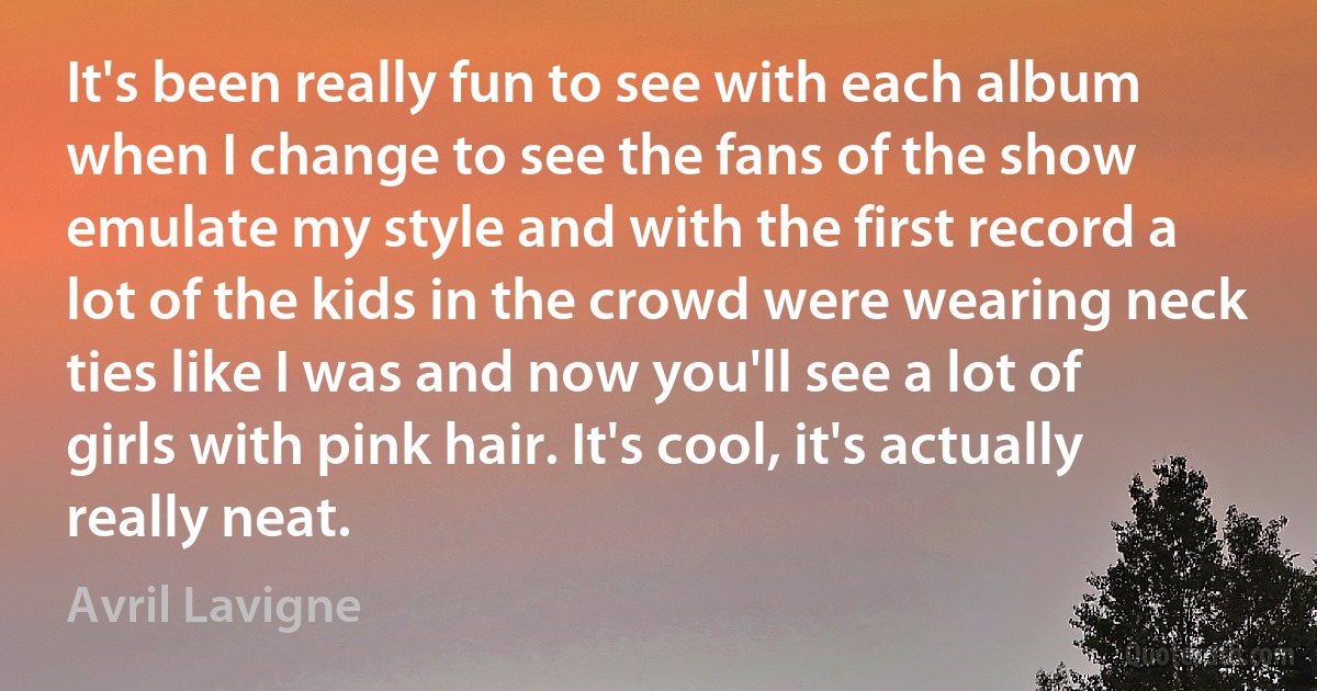 It's been really fun to see with each album when I change to see the fans of the show emulate my style and with the first record a lot of the kids in the crowd were wearing neck ties like I was and now you'll see a lot of girls with pink hair. It's cool, it's actually really neat. (Avril Lavigne)