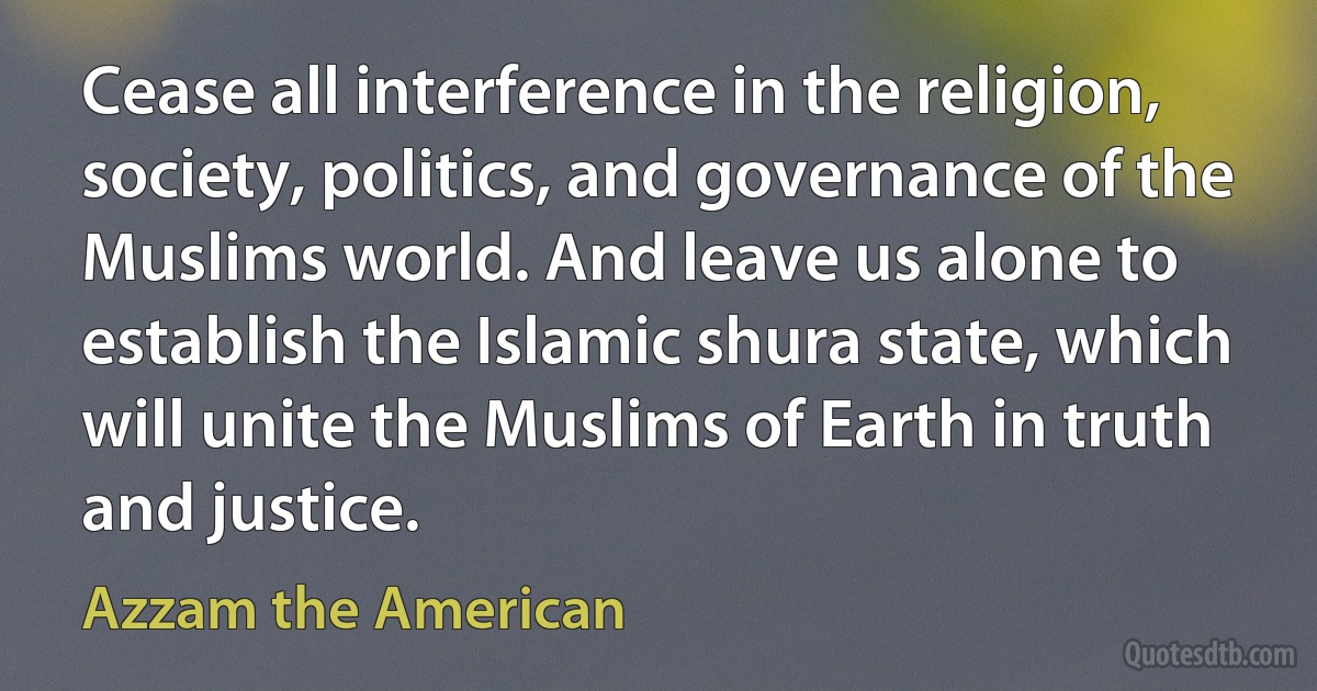 Cease all interference in the religion, society, politics, and governance of the Muslims world. And leave us alone to establish the Islamic shura state, which will unite the Muslims of Earth in truth and justice. (Azzam the American)