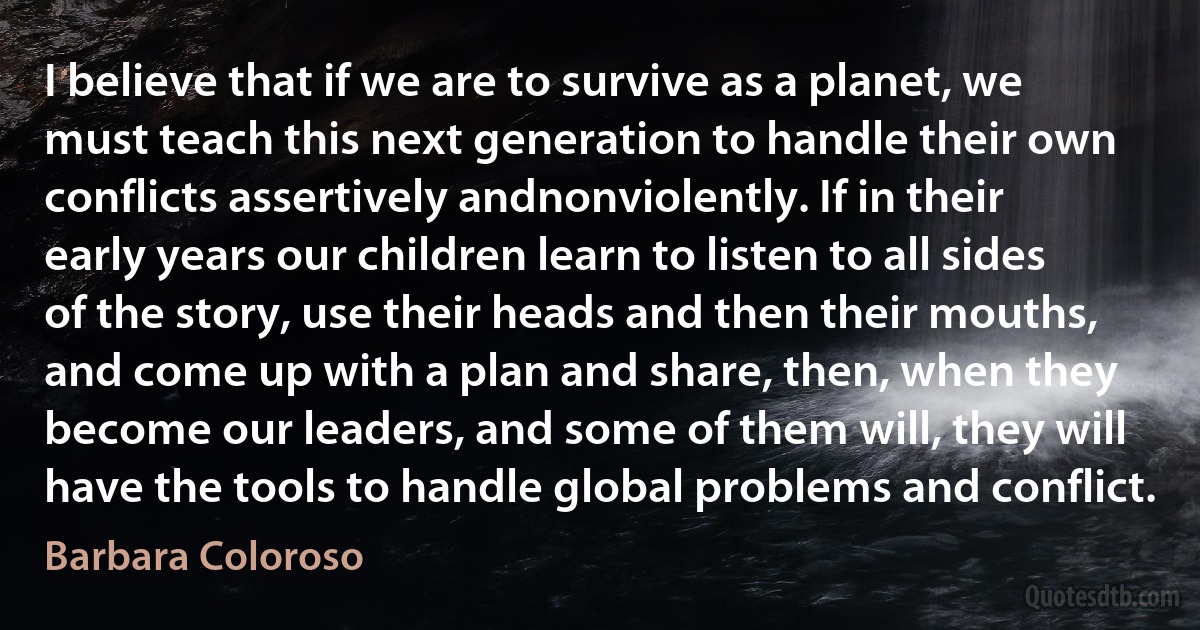 I believe that if we are to survive as a planet, we must teach this next generation to handle their own conflicts assertively andnonviolently. If in their early years our children learn to listen to all sides of the story, use their heads and then their mouths, and come up with a plan and share, then, when they become our leaders, and some of them will, they will have the tools to handle global problems and conflict. (Barbara Coloroso)