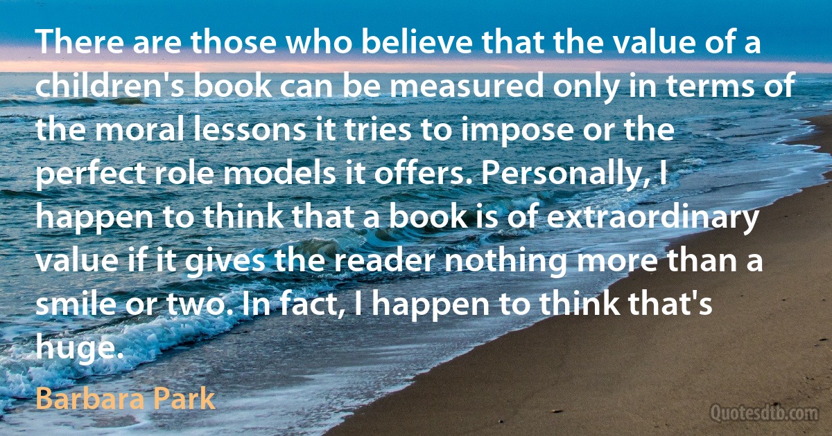 There are those who believe that the value of a children's book can be measured only in terms of the moral lessons it tries to impose or the perfect role models it offers. Personally, I happen to think that a book is of extraordinary value if it gives the reader nothing more than a smile or two. In fact, I happen to think that's huge. (Barbara Park)