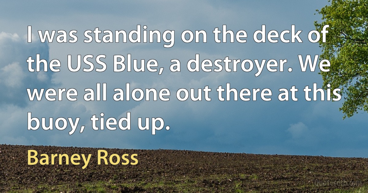 I was standing on the deck of the USS Blue, a destroyer. We were all alone out there at this buoy, tied up. (Barney Ross)