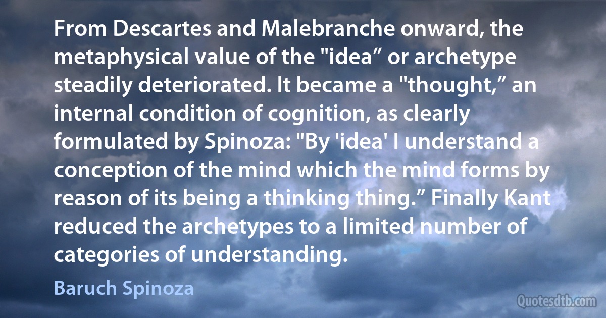 From Descartes and Malebranche onward, the metaphysical value of the "idea” or archetype steadily deteriorated. It became a "thought,” an internal condition of cognition, as clearly formulated by Spinoza: "By 'idea' I understand a conception of the mind which the mind forms by reason of its being a thinking thing.” Finally Kant reduced the archetypes to a limited number of categories of understanding. (Baruch Spinoza)