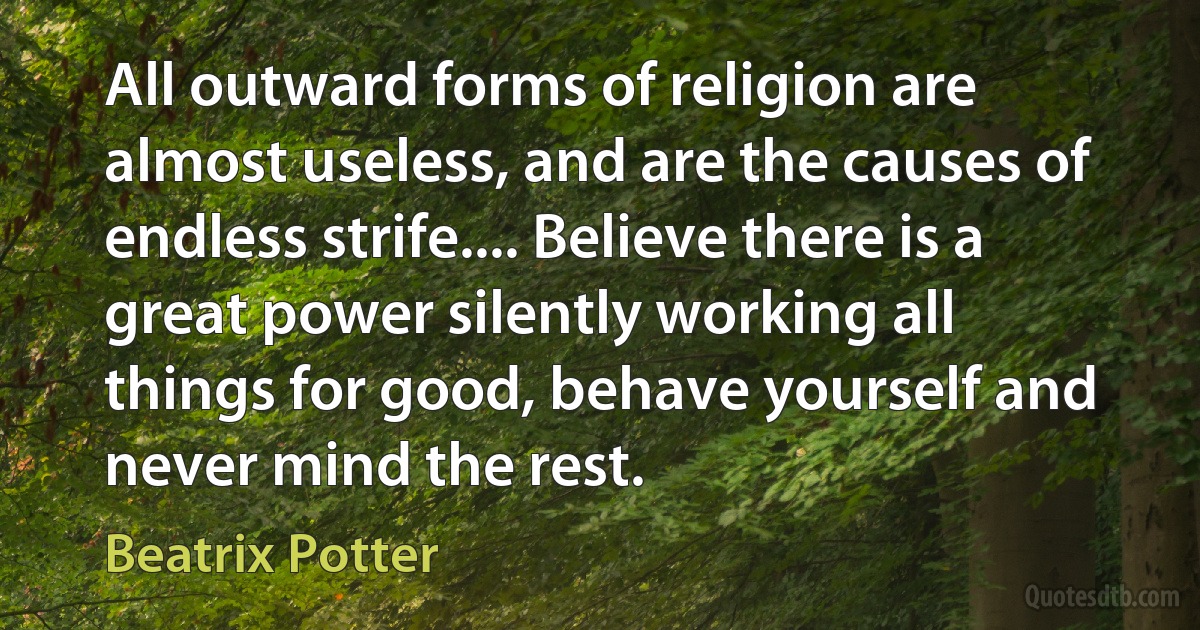 All outward forms of religion are almost useless, and are the causes of endless strife.... Believe there is a great power silently working all things for good, behave yourself and never mind the rest. (Beatrix Potter)