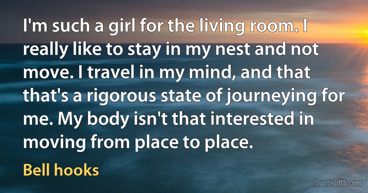 I'm such a girl for the living room. I really like to stay in my nest and not move. I travel in my mind, and that that's a rigorous state of journeying for me. My body isn't that interested in moving from place to place. (Bell hooks)