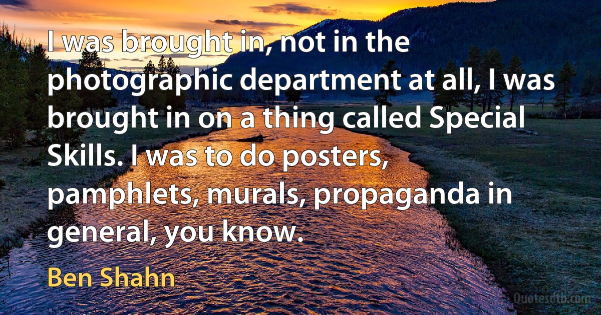 I was brought in, not in the photographic department at all, I was brought in on a thing called Special Skills. I was to do posters, pamphlets, murals, propaganda in general, you know. (Ben Shahn)