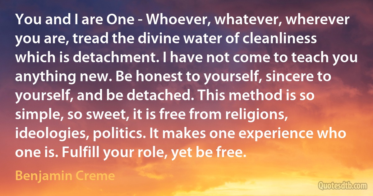 You and I are One - Whoever, whatever, wherever you are, tread the divine water of cleanliness which is detachment. I have not come to teach you anything new. Be honest to yourself, sincere to yourself, and be detached. This method is so simple, so sweet, it is free from religions, ideologies, politics. It makes one experience who one is. Fulfill your role, yet be free. (Benjamin Creme)