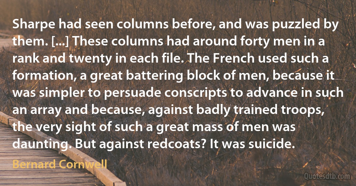 Sharpe had seen columns before, and was puzzled by them. [...] These columns had around forty men in a rank and twenty in each file. The French used such a formation, a great battering block of men, because it was simpler to persuade conscripts to advance in such an array and because, against badly trained troops, the very sight of such a great mass of men was daunting. But against redcoats? It was suicide. (Bernard Cornwell)