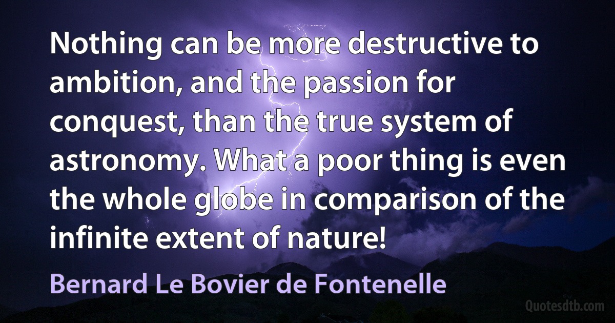 Nothing can be more destructive to ambition, and the passion for conquest, than the true system of astronomy. What a poor thing is even the whole globe in comparison of the infinite extent of nature! (Bernard Le Bovier de Fontenelle)