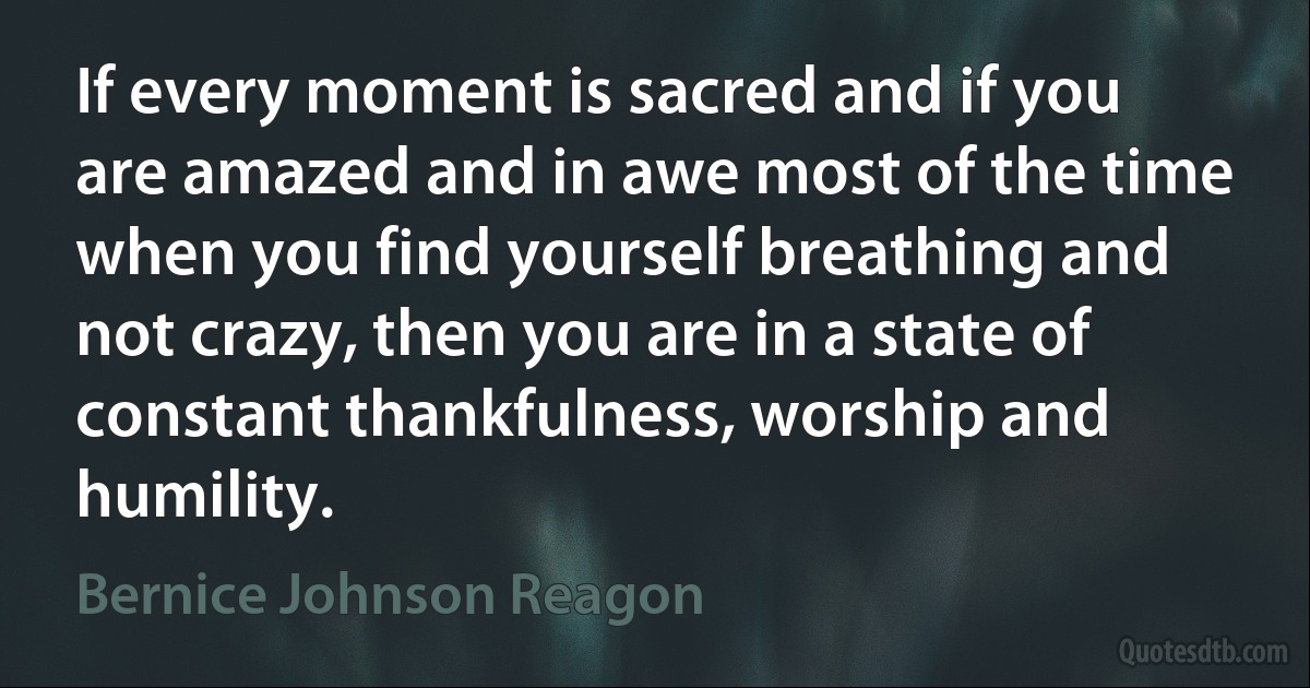 If every moment is sacred and if you are amazed and in awe most of the time when you find yourself breathing and not crazy, then you are in a state of constant thankfulness, worship and humility. (Bernice Johnson Reagon)