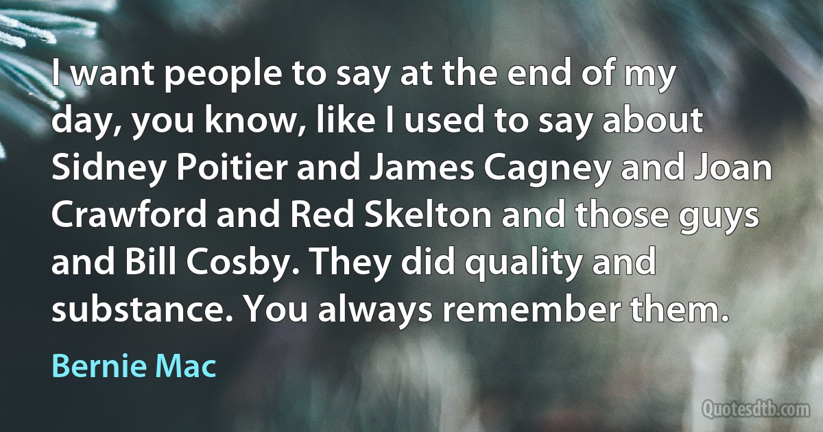 I want people to say at the end of my day, you know, like I used to say about Sidney Poitier and James Cagney and Joan Crawford and Red Skelton and those guys and Bill Cosby. They did quality and substance. You always remember them. (Bernie Mac)