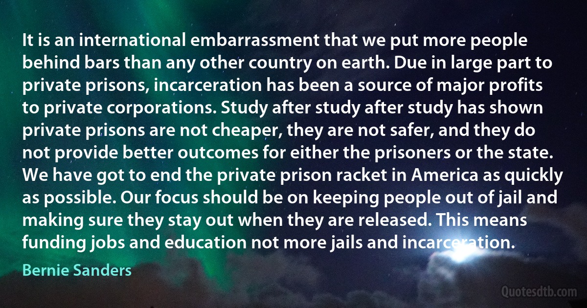 It is an international embarrassment that we put more people behind bars than any other country on earth. Due in large part to private prisons, incarceration has been a source of major profits to private corporations. Study after study after study has shown private prisons are not cheaper, they are not safer, and they do not provide better outcomes for either the prisoners or the state. We have got to end the private prison racket in America as quickly as possible. Our focus should be on keeping people out of jail and making sure they stay out when they are released. This means funding jobs and education not more jails and incarceration. (Bernie Sanders)