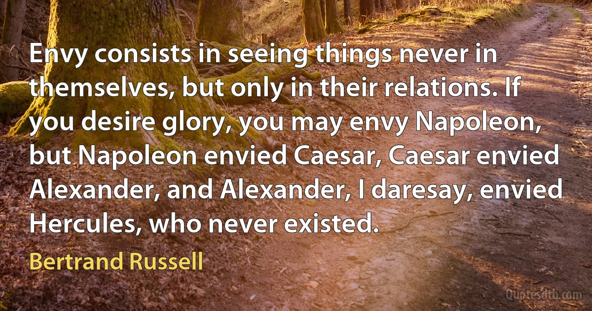 Envy consists in seeing things never in themselves, but only in their relations. If you desire glory, you may envy Napoleon, but Napoleon envied Caesar, Caesar envied Alexander, and Alexander, I daresay, envied Hercules, who never existed. (Bertrand Russell)