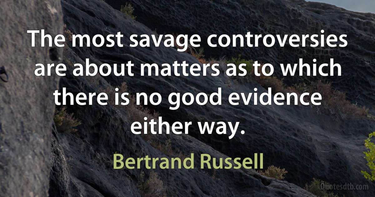 The most savage controversies are about matters as to which there is no good evidence either way. (Bertrand Russell)