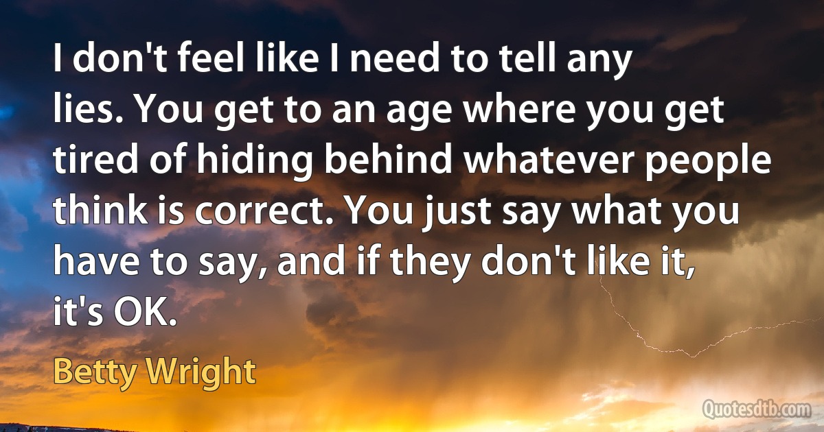 I don't feel like I need to tell any lies. You get to an age where you get tired of hiding behind whatever people think is correct. You just say what you have to say, and if they don't like it, it's OK. (Betty Wright)