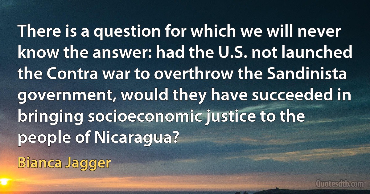 There is a question for which we will never know the answer: had the U.S. not launched the Contra war to overthrow the Sandinista government, would they have succeeded in bringing socioeconomic justice to the people of Nicaragua? (Bianca Jagger)