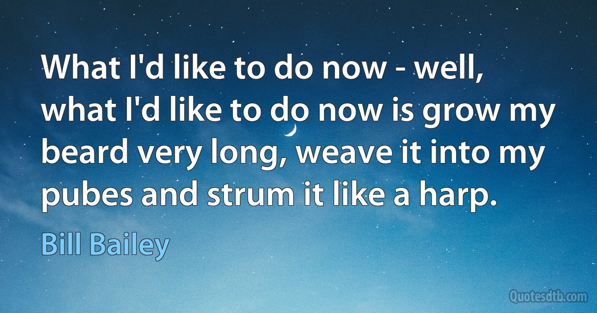 What I'd like to do now - well, what I'd like to do now is grow my beard very long, weave it into my pubes and strum it like a harp. (Bill Bailey)