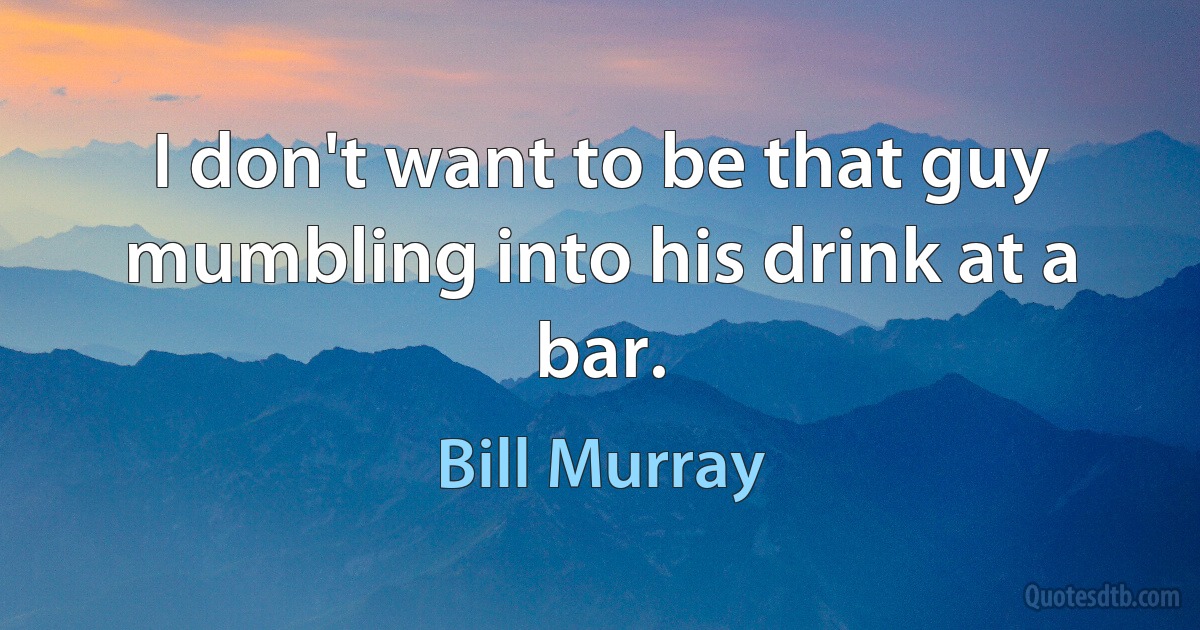 I don't want to be that guy mumbling into his drink at a bar. (Bill Murray)