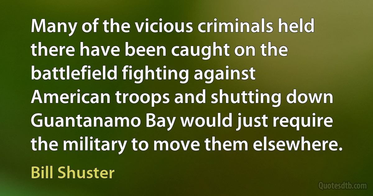 Many of the vicious criminals held there have been caught on the battlefield fighting against American troops and shutting down Guantanamo Bay would just require the military to move them elsewhere. (Bill Shuster)