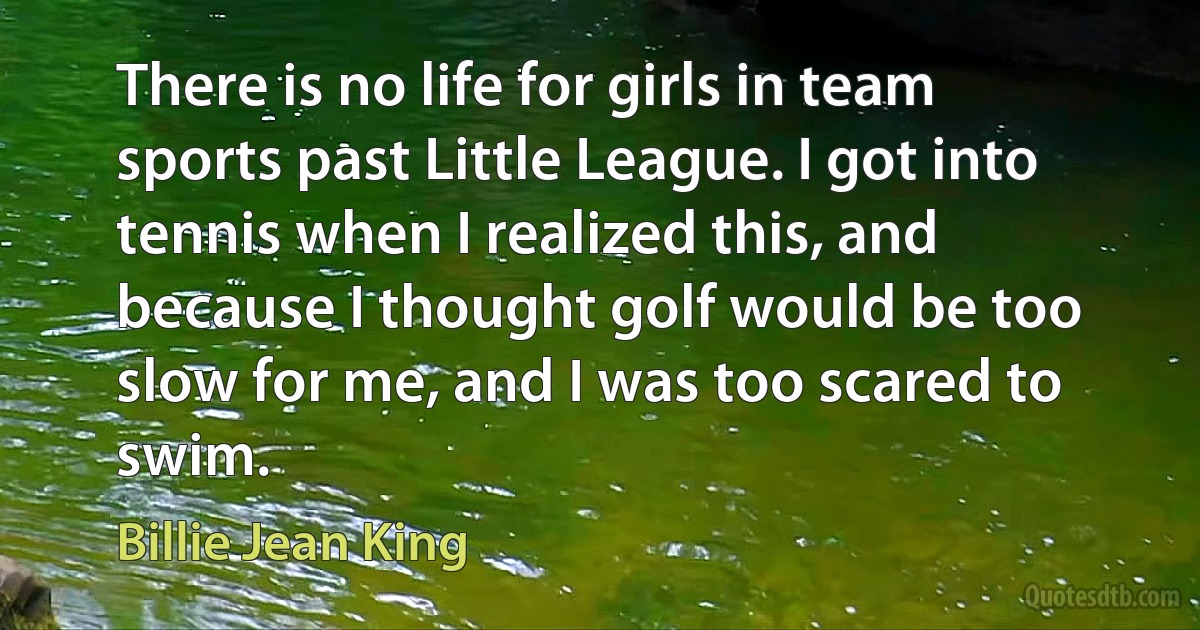 There is no life for girls in team sports past Little League. I got into tennis when I realized this, and because I thought golf would be too slow for me, and I was too scared to swim. (Billie Jean King)