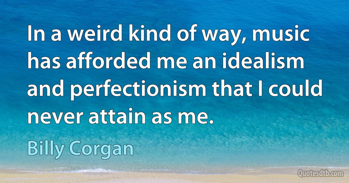 In a weird kind of way, music has afforded me an idealism and perfectionism that I could never attain as me. (Billy Corgan)