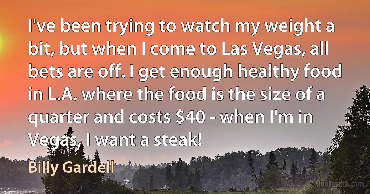 I've been trying to watch my weight a bit, but when I come to Las Vegas, all bets are off. I get enough healthy food in L.A. where the food is the size of a quarter and costs $40 - when I'm in Vegas, I want a steak! (Billy Gardell)