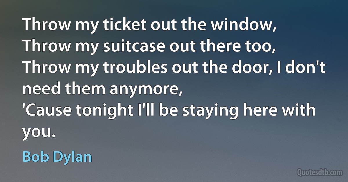 Throw my ticket out the window,
Throw my suitcase out there too,
Throw my troubles out the door, I don't need them anymore,
'Cause tonight I'll be staying here with you. (Bob Dylan)