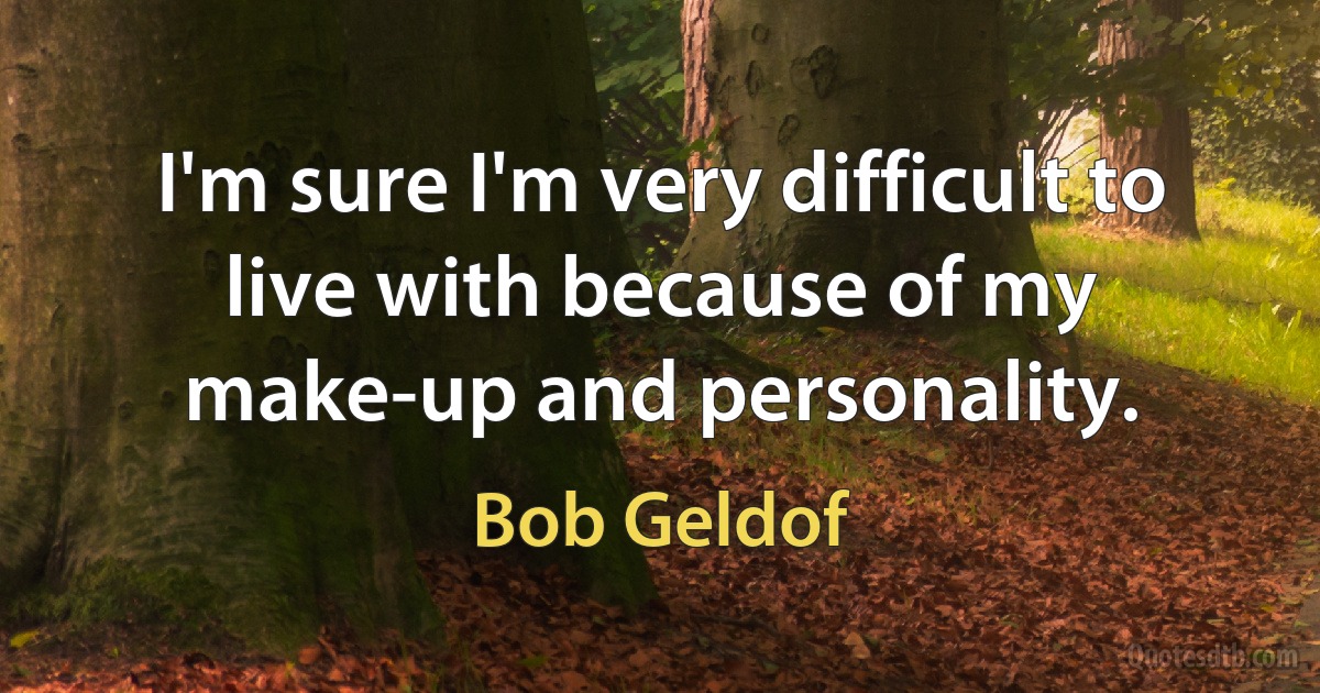 I'm sure I'm very difficult to live with because of my make-up and personality. (Bob Geldof)