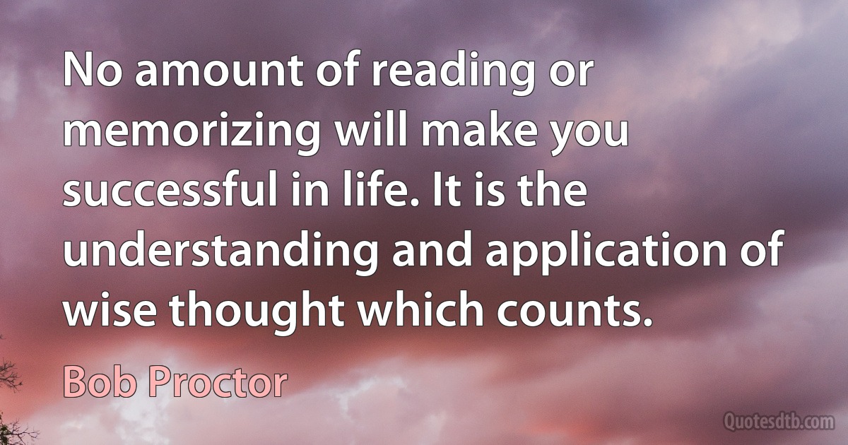 No amount of reading or memorizing will make you successful in life. It is the understanding and application of wise thought which counts. (Bob Proctor)