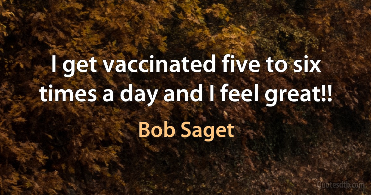 I get vaccinated five to six times a day and I feel great!! (Bob Saget)