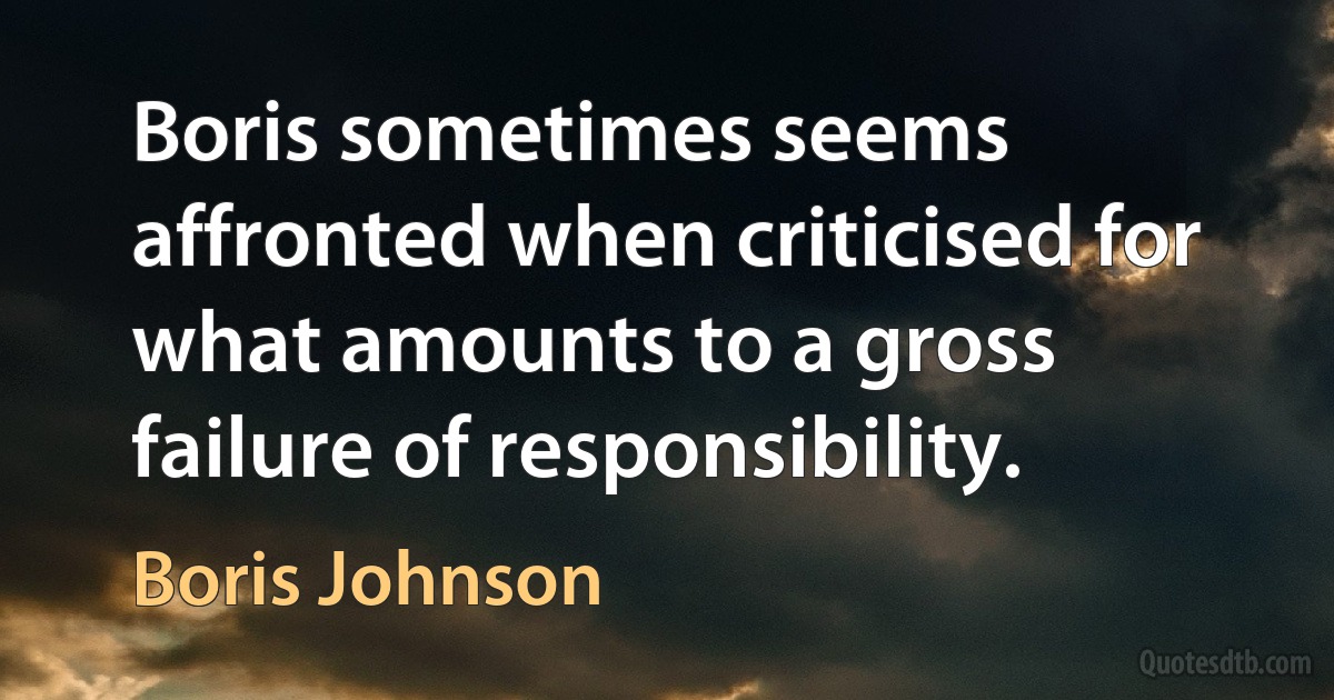 Boris sometimes seems affronted when criticised for what amounts to a gross failure of responsibility. (Boris Johnson)